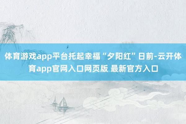 体育游戏app平台托起幸福“夕阳红”日前-云开体育app官网入口网页版 最新官方入口