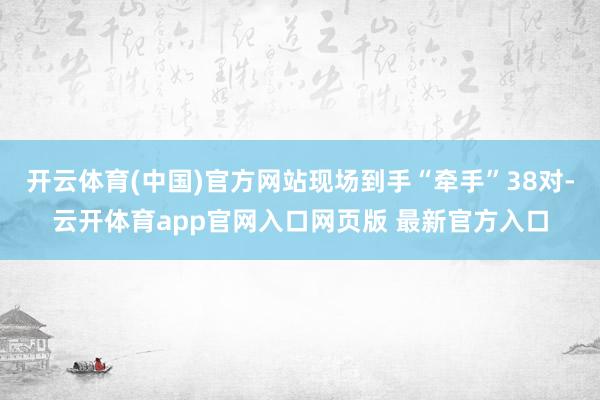 开云体育(中国)官方网站现场到手“牵手”38对-云开体育app官网入口网页版 最新官方入口