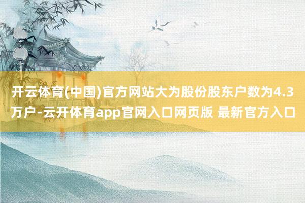 开云体育(中国)官方网站大为股份股东户数为4.3万户-云开体育app官网入口网页版 最新官方入口