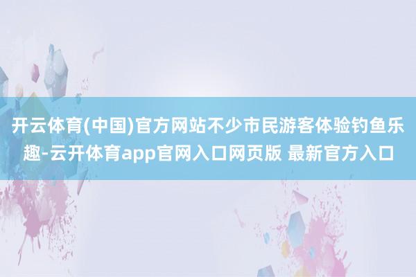 开云体育(中国)官方网站不少市民游客体验钓鱼乐趣-云开体育app官网入口网页版 最新官方入口