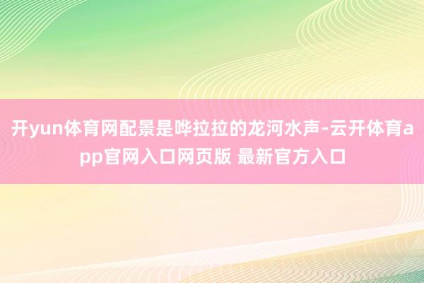 开yun体育网配景是哗拉拉的龙河水声-云开体育app官网入口网页版 最新官方入口