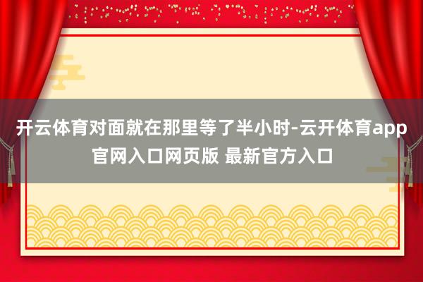 开云体育对面就在那里等了半小时-云开体育app官网入口网页版 最新官方入口