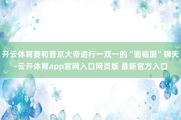 开云体育要和普京大帝进行一双一的“面临面”聊天-云开体育app官网入口网页版 最新官方入口