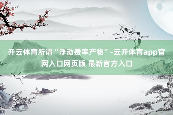 开云体育所谓“浮动费率产物”-云开体育app官网入口网页版 最新官方入口