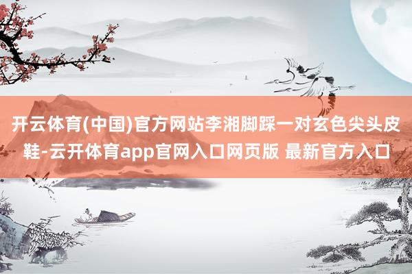 开云体育(中国)官方网站李湘脚踩一对玄色尖头皮鞋-云开体育app官网入口网页版 最新官方入口