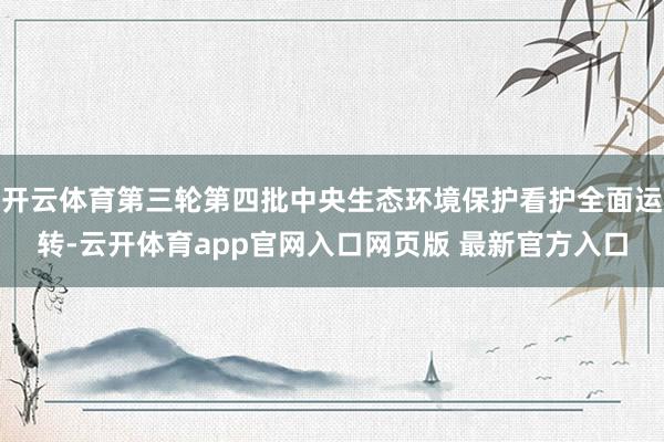 开云体育第三轮第四批中央生态环境保护看护全面运转-云开体育app官网入口网页版 最新官方入口