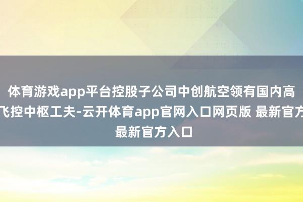 体育游戏app平台控股子公司中创航空领有国内高出的飞控中枢工夫-云开体育app官网入口网页版 最新官方入口
