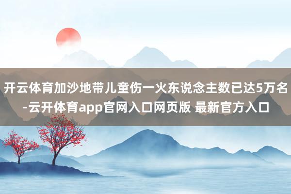 开云体育加沙地带儿童伤一火东说念主数已达5万名-云开体育app官网入口网页版 最新官方入口