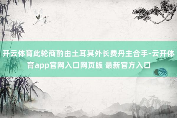 开云体育此轮商酌由土耳其外长费丹主合手-云开体育app官网入口网页版 最新官方入口