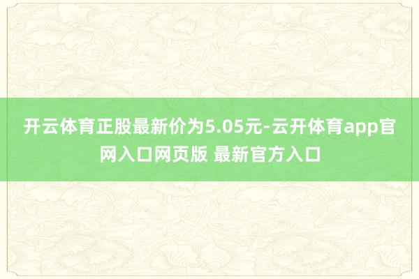 开云体育正股最新价为5.05元-云开体育app官网入口网页版 最新官方入口