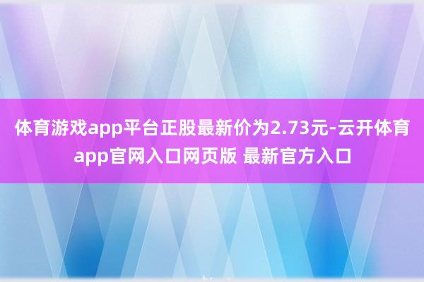 体育游戏app平台正股最新价为2.73元-云开体育app官网入口网页版 最新官方入口