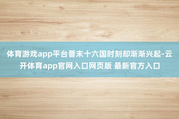 体育游戏app平台晋末十六国时刻却渐渐兴起-云开体育app官网入口网页版 最新官方入口
