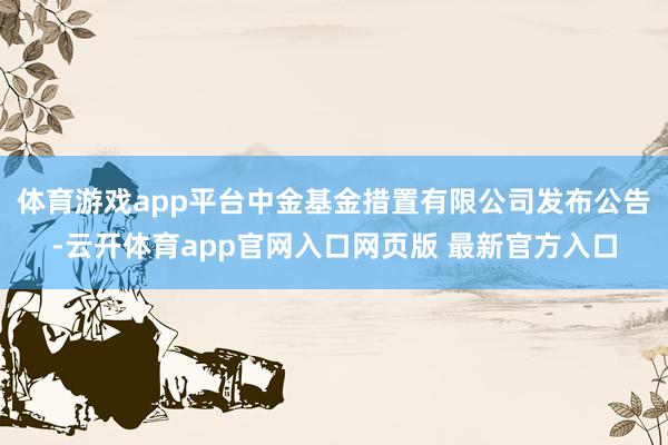 体育游戏app平台中金基金措置有限公司发布公告-云开体育app官网入口网页版 最新官方入口