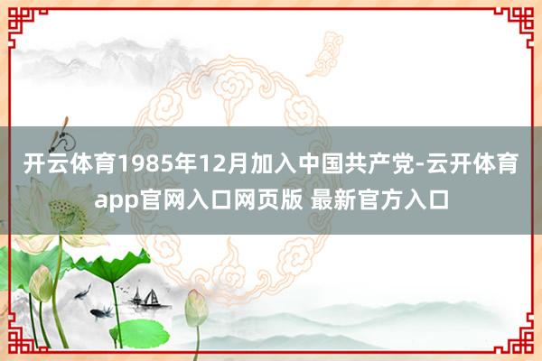 开云体育1985年12月加入中国共产党-云开体育app官网入口网页版 最新官方入口