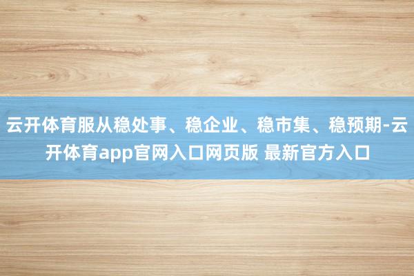 云开体育服从稳处事、稳企业、稳市集、稳预期-云开体育app官网入口网页版 最新官方入口