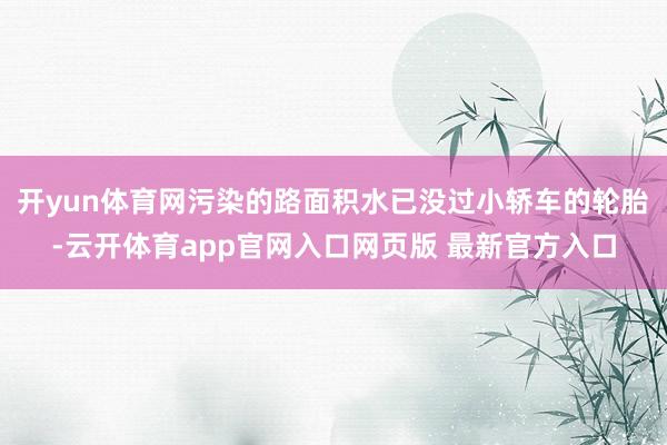 开yun体育网污染的路面积水已没过小轿车的轮胎-云开体育app官网入口网页版 最新官方入口