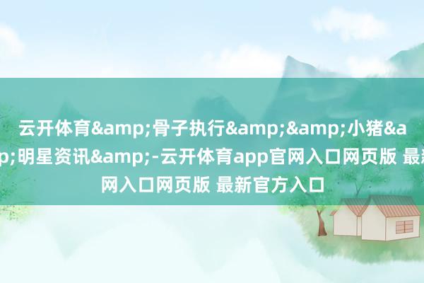 云开体育&骨子执行&&小猪& &明星资讯&-云开体育app官网入口网页版 最新官方入口
