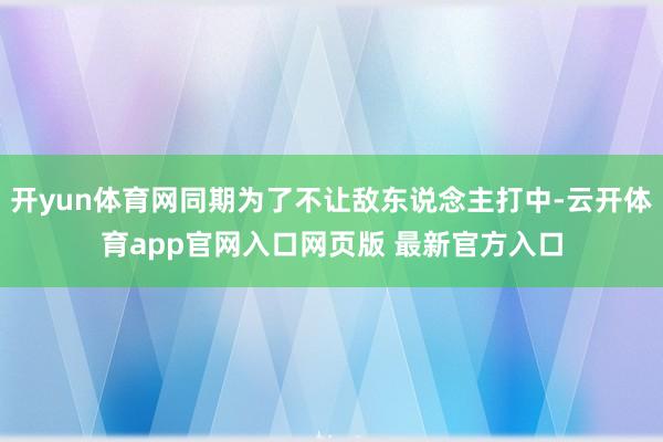 开yun体育网同期为了不让敌东说念主打中-云开体育app官网入口网页版 最新官方入口