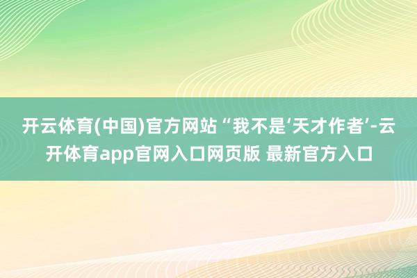 开云体育(中国)官方网站“我不是‘天才作者’-云开体育app官网入口网页版 最新官方入口