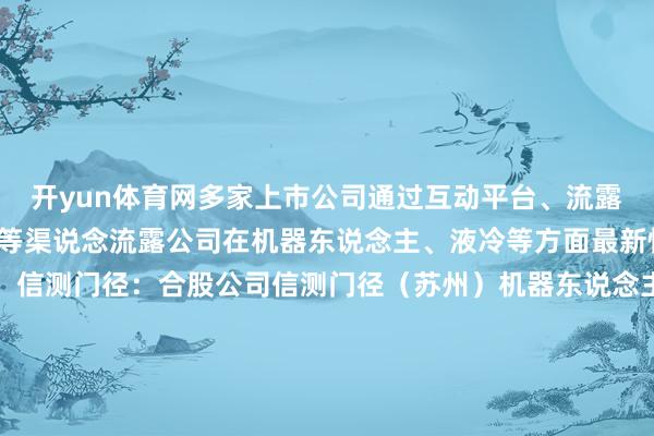开yun体育网多家上市公司通过互动平台、流露投资者干系活动纪录表等渠说念流露公司在机器东说念主、液冷等方面最新情况：【机器东说念主】信测门径：合股公司信测门径（苏州）机器东说念主本领有限公司尚未产生业务收入高测股份：愚弄于东说念主形机器东说念主聪慧手的复合钨丝腱绳已变成小批量订单红旗连锁：公司机器东说念主技俩正在研发之中双飞集团：将积极寻求与东说念主形机器东说念主客户的配合契机【液冷】华塑科技：公司暂未与维谛本领配合树立液冷系统专用BMU决策【其他】航天电器：公司联贯器及电缆、电机等居品已愚弄于新动力汽车配套卓易信息：公司BIOS居品在鸿蒙生态有布局富信科技：已开展愚弄于1.6T光模块的Micro TEC技俩树立乔锋智能：公司数控机床居品可愚弄于折叠屏结构件的加工艾罗动力：公司本领与居品不触及AIDC三德科技：需求昌盛 公司无东说念主化智能装备营收增长具有可抓续性好汉电气：核聚变有关电源需求在本年下半年和来岁上半年可能变成增量铜冠铜箔：铜箔居品订单足够 居品价钱将字据阛阓情况调度发布于：北京市-云开体育app官网入口网页版 最新官方入口