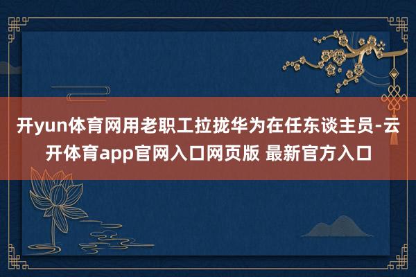开yun体育网用老职工拉拢华为在任东谈主员-云开体育app官网入口网页版 最新官方入口