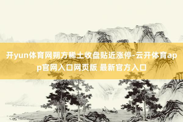 开yun体育网朔方稀土收盘贴近涨停-云开体育app官网入口网页版 最新官方入口