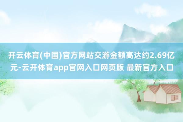 开云体育(中国)官方网站交游金额高达约2.69亿元-云开体育app官网入口网页版 最新官方入口