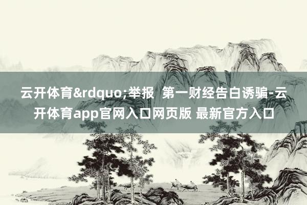 云开体育&rdquo;举报  第一财经告白诱骗-云开体育app官网入口网页版 最新官方入口