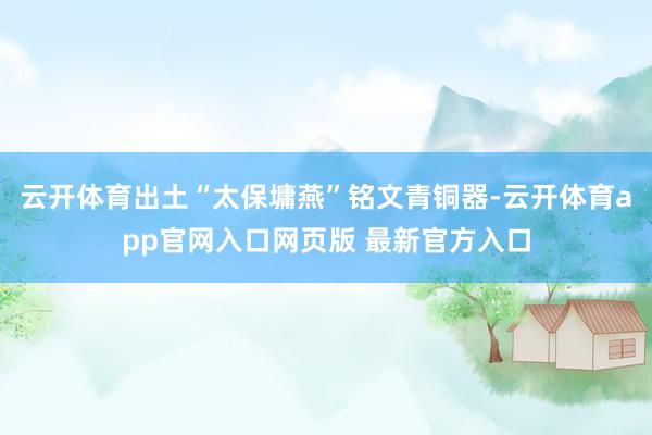 云开体育出土“太保墉燕”铭文青铜器-云开体育app官网入口网页版 最新官方入口