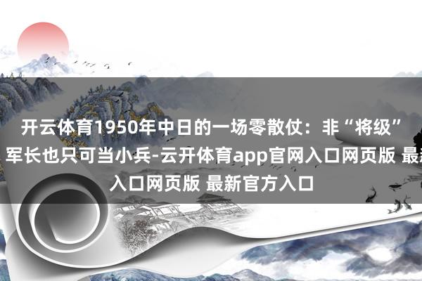 开云体育1950年中日的一场零散仗：非“将级”不得参战，军长也只可当小兵-云开体育app官网入口网页版 最新官方入口