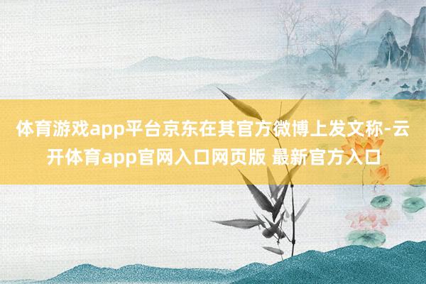 体育游戏app平台京东在其官方微博上发文称-云开体育app官网入口网页版 最新官方入口