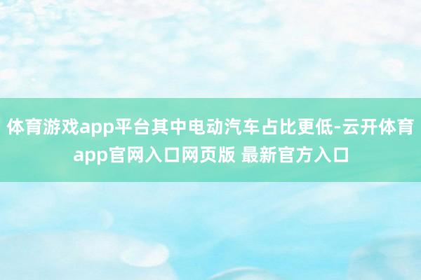 体育游戏app平台其中电动汽车占比更低-云开体育app官网入口网页版 最新官方入口
