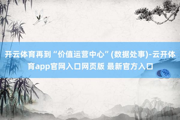开云体育再到“价值运营中心”(数据处事)-云开体育app官网入口网页版 最新官方入口