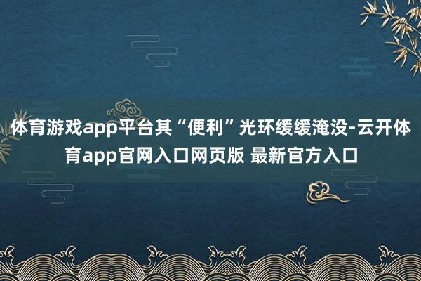 体育游戏app平台其“便利”光环缓缓淹没-云开体育app官网入口网页版 最新官方入口