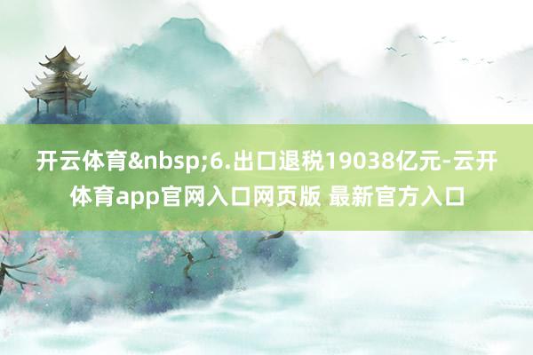 开云体育&nbsp;6.出口退税19038亿元-云开体育app官网入口网页版 最新官方入口