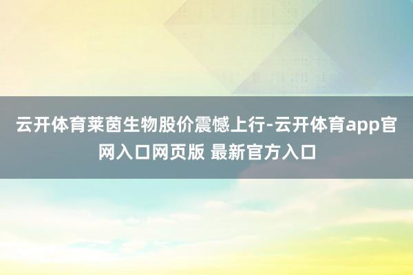 云开体育莱茵生物股价震憾上行-云开体育app官网入口网页版 最新官方入口