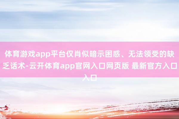 体育游戏app平台仅肖似暗示困惑、无法领受的缺乏话术-云开体育app官网入口网页版 最新官方入口