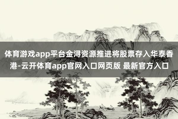 体育游戏app平台金浔资源推进将股票存入华泰香港-云开体育app官网入口网页版 最新官方入口